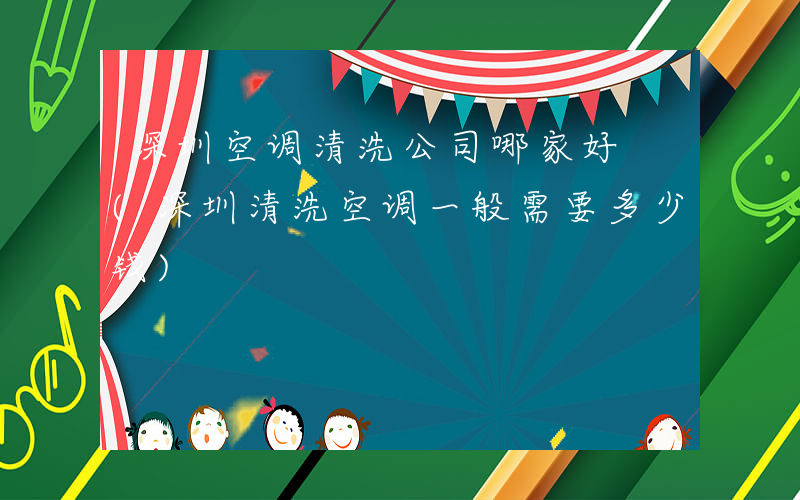 深圳空调清洗公司哪家好 (深圳清洗空调一般需要多少钱)